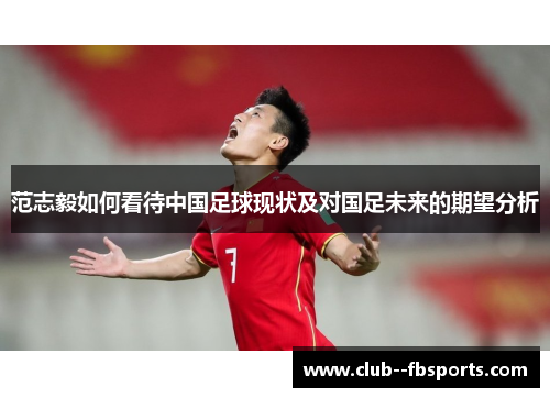 范志毅如何看待中国足球现状及对国足未来的期望分析 范志毅如何看待中国足球现状及对国足未来的期望分析