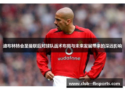 迪布林转会至曼联后对球队战术布局与未来发展带来的深远影响