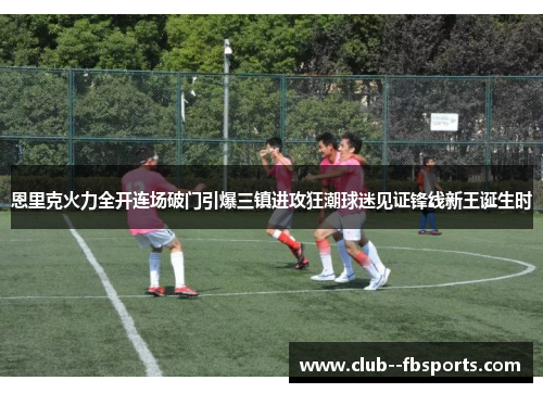 恩里克火力全开连场破门引爆三镇进攻狂潮球迷见证锋线新王诞生时 恩里克火力全开连场破门引爆三镇进攻狂潮球迷见证锋线新王诞生时